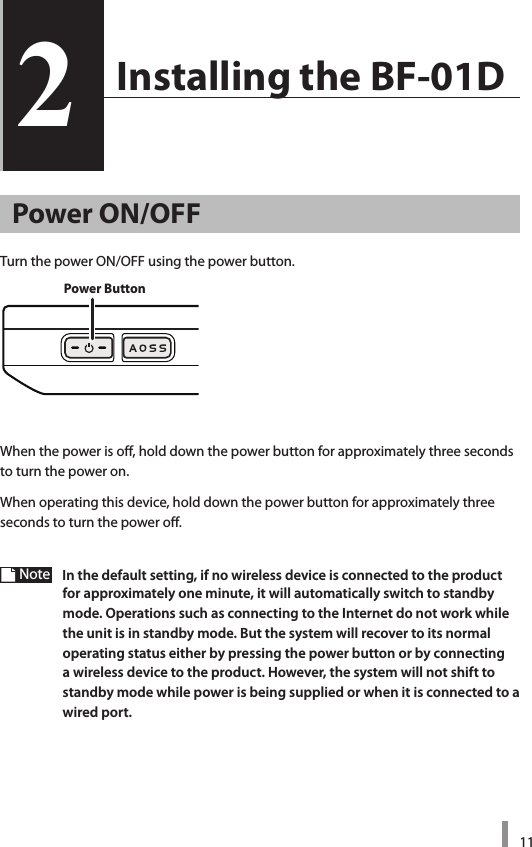 112  Installing the BF-01D2Power ON/OFFTurn the power ON/OFF using the power button. When the power is off, hold down the power button for approximately three seconds to turn the power on.When operating this device, hold down the power button for approximately three seconds to turn the power off.Note  In the default setting, if no wireless device is connected to the product for approximately one minute, it will automatically switch to standby mode. Operations such as connecting to the Internet do not work while the unit is in standby mode. But the system will recover to its normal operating status either by pressing the power button or by connecting a wireless device to the product. However, the system will not shift to standby mode while power is being supplied or when it is connected to a wired port. Power Button