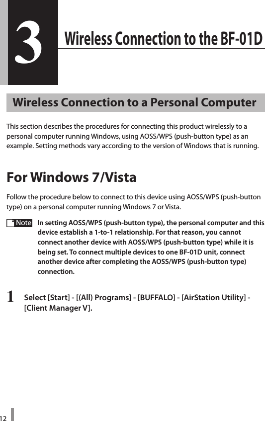 123 Wireless Connection to the BF-01D3Wireless Connection to a Personal ComputerThis section describes the procedures for connecting this product wirelessly to a personal computer running Windows, using AOSS/WPS (push-button type) as an  example. Setting methods vary according to the version of Windows that is running. For Windows 7/VistaFollow the procedure below to connect to this device using AOSS/WPS (push-button type) on a personal computer running Windows 7 or Vista.Note   In setting AOSS/WPS (push-button type), the personal computer and this device establish a 1-to-1 relationship. For that reason, you cannot  connect another device with AOSS/WPS (push-button type) while it is  being set. To connect multiple devices to one BF-01D unit, connect another device after completing the AOSS/WPS (push-button type)  connection.1  Select [Start] - [(All) Programs] - [BUFFALO] - [AirStation Utility] -  [Client Manager V]. 