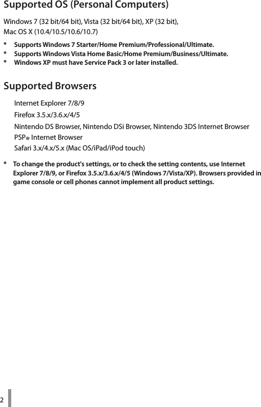 2Supported OS (Personal Computers)Windows 7 (32 bit/64 bit), Vista (32 bit/64 bit), XP (32 bit),  Mac OS X (10.4/10.5/10.6/10.7)*  Supports Windows 7 Starter/Home Premium/Professional/Ultimate. *  Supports Windows Vista Home Basic/Home Premium/Business/Ultimate. *  Windows XP must have Service Pack 3 or later installed.Supported Browsers  Internet Explorer 7/8/9  Firefox 3.5.x/3.6.x/4/5  Nintendo DS Browser, Nintendo DSi Browser, Nintendo 3DS Internet Browser  PSP® Internet Browser  Safari 3.x/4.x/5.x (Mac OS/iPad/iPod touch)*  To change the product&apos;s settings, or to check the setting contents, use Internet  Explorer 7/8/9, or Firefox 3.5.x/3.6.x/4/5 (Windows 7/Vista/XP). Browsers provided in game console or cell phones cannot implement all product settings. 