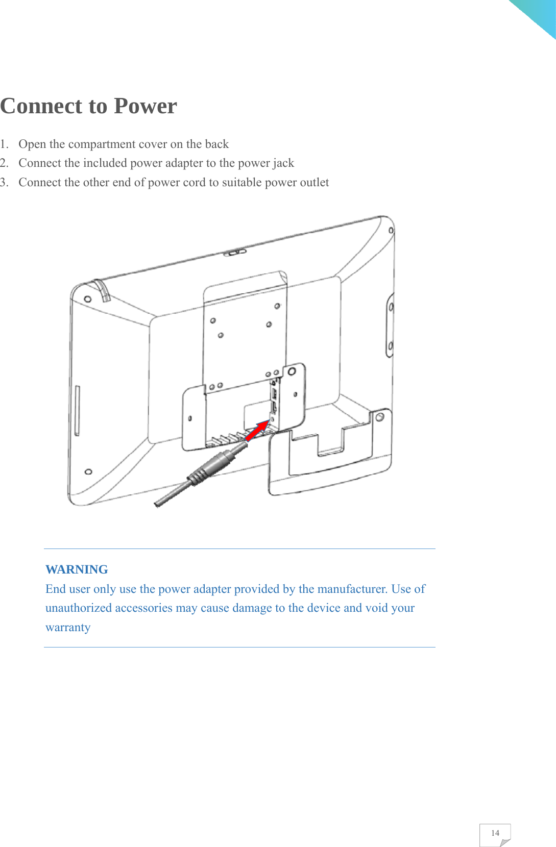    14Connect to Power 1. Open the compartment cover on the back 2. Connect the included power adapter to the power jack 3. Connect the other end of power cord to suitable power outlet    WARNING End user only use the power adapter provided by the manufacturer. Use of unauthorized accessories may cause damage to the device and void your warranty         