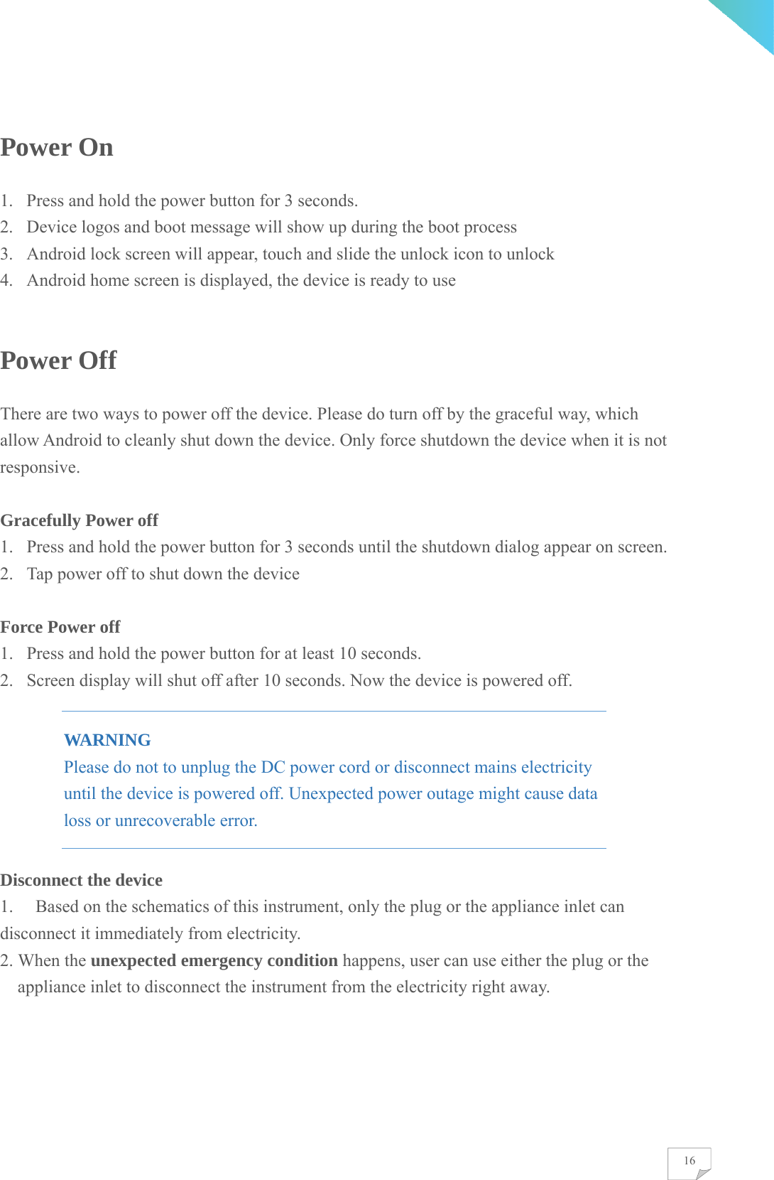    16Power On 1. Press and hold the power button for 3 seconds. 2. Device logos and boot message will show up during the boot process 3. Android lock screen will appear, touch and slide the unlock icon to unlock 4. Android home screen is displayed, the device is ready to use  Power Off There are two ways to power off the device. Please do turn off by the graceful way, which allow Android to cleanly shut down the device. Only force shutdown the device when it is not responsive.  Gracefully Power off 1. Press and hold the power button for 3 seconds until the shutdown dialog appear on screen. 2. Tap power off to shut down the device  Force Power off 1. Press and hold the power button for at least 10 seconds. 2. Screen display will shut off after 10 seconds. Now the device is powered off. WARNING Please do not to unplug the DC power cord or disconnect mains electricity until the device is powered off. Unexpected power outage might cause data loss or unrecoverable error. Disconnect the device 1.  Based on the schematics of this instrument, only the plug or the appliance inlet can disconnect it immediately from electricity. 2. When the unexpected emergency condition happens, user can use either the plug or the appliance inlet to disconnect the instrument from the electricity right away.      