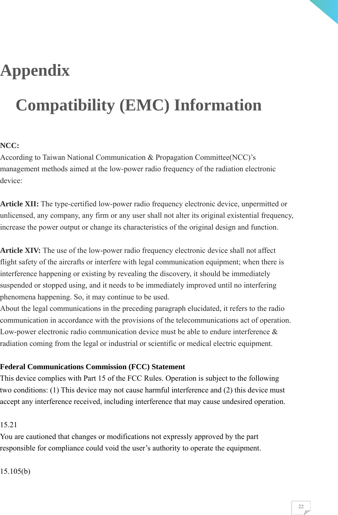    22Appendix                 Compatibility (EMC) Information  NCC: According to Taiwan National Communication &amp; Propagation Committee(NCC)’s management methods aimed at the low-power radio frequency of the radiation electronic device:  Article XII: The type-certified low-power radio frequency electronic device, unpermitted or unlicensed, any company, any firm or any user shall not alter its original existential frequency, increase the power output or change its characteristics of the original design and function.  Article XIV: The use of the low-power radio frequency electronic device shall not affect flight safety of the aircrafts or interfere with legal communication equipment; when there is interference happening or existing by revealing the discovery, it should be immediately suspended or stopped using, and it needs to be immediately improved until no interfering phenomena happening. So, it may continue to be used. About the legal communications in the preceding paragraph elucidated, it refers to the radio communication in accordance with the provisions of the telecommunications act of operation. Low-power electronic radio communication device must be able to endure interference &amp; radiation coming from the legal or industrial or scientific or medical electric equipment.  Federal Communications Commission (FCC) Statement This device complies with Part 15 of the FCC Rules. Operation is subject to the following two conditions: (1) This device may not cause harmful interference and (2) this device must accept any interference received, including interference that may cause undesired operation.  15.21 You are cautioned that changes or modifications not expressly approved by the part responsible for compliance could void the user’s authority to operate the equipment.  15.105(b) 