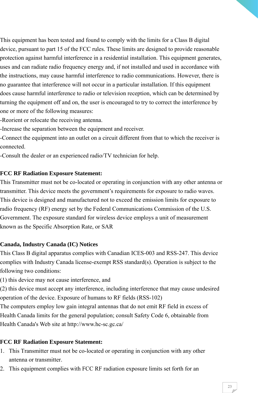    23This equipment has been tested and found to comply with the limits for a Class B digital device, pursuant to part 15 of the FCC rules. These limits are designed to provide reasonable protection against harmful interference in a residential installation. This equipment generates, uses and can radiate radio frequency energy and, if not installed and used in accordance with the instructions, may cause harmful interference to radio communications. However, there is no guarantee that interference will not occur in a particular installation. If this equipment does cause harmful interference to radio or television reception, which can be determined by turning the equipment off and on, the user is encouraged to try to correct the interference by one or more of the following measures: -Reorient or relocate the receiving antenna. -Increase the separation between the equipment and receiver. -Connect the equipment into an outlet on a circuit different from that to which the receiver is connected.  -Consult the dealer or an experienced radio/TV technician for help.  FCC RF Radiation Exposure Statement: This Transmitter must not be co-located or operating in conjunction with any other antenna or transmitter. This device meets the government’s requirements for exposure to radio waves. This device is designed and manufactured not to exceed the emission limits for exposure to radio frequency (RF) energy set by the Federal Communications Commission of the U.S. Government. The exposure standard for wireless device employs a unit of measurement known as the Specific Absorption Rate, or SAR  Canada, Industry Canada (IC) Notices This Class B digital apparatus complies with Canadian ICES-003 and RSS-247. This device complies with Industry Canada license-exempt RSS standard(s). Operation is subject to the following two conditions: (1) this device may not cause interference, and   (2) this device must accept any interference, including interference that may cause undesired operation of the device. Exposure of humans to RF fields (RSS-102) The computers employ low gain integral antennas that do not emit RF field in excess of Health Canada limits for the general population; consult Safety Code 6, obtainable from Health Canada&apos;s Web site at http://www.hc-sc.gc.ca/  FCC RF Radiation Exposure Statement:   1. This Transmitter must not be co-located or operating in conjunction with any other antenna or transmitter. 2. This equipment complies with FCC RF radiation exposure limits set forth for an 