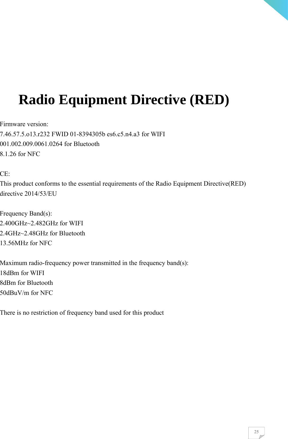    25     Radio Equipment Directive (RED)  Firmware version: 7.46.57.5.o13.r232 FWID 01-8394305b es6.c5.n4.a3 for WIFI 001.002.009.0061.0264 for Bluetooth 8.1.26 for NFC  CE: This product conforms to the essential requirements of the Radio Equipment Directive(RED) directive 2014/53/EU  Frequency Band(s):   2.400GHz~2.482GHz for WIFI 2.4GHz~2.48GHz for Bluetooth 13.56MHz for NFC  Maximum radio-frequency power transmitted in the frequency band(s): 18dBm for WIFI 8dBm for Bluetooth 50dBuV/m for NFC  There is no restriction of frequency band used for this product  