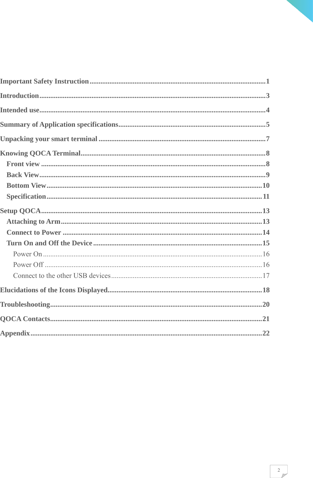    2 Important Safety Instruction .................................................................................................. 1  Introduction .............................................................................................................................. 3 Intended use .............................................................................................................................. 4 Summary of Application specifications .................................................................................. 5 Unpacking your smart terminal ............................................................................................. 7 Knowing QOCA Terminal ....................................................................................................... 8 Front view ............................................................................................................................. 8 Back View .............................................................................................................................. 9 Bottom View ........................................................................................................................ 10 Specification ........................................................................................................................ 11 Setup QOCA ........................................................................................................................... 13 Attaching to Arm ................................................................................................................ 13 Connect to Power ............................................................................................................... 14 Turn On and Off the Device .............................................................................................. 15 Power On .......................................................................................................................... 16 Power Off ......................................................................................................................... 16 Connect to the other USB devices .................................................................................... 17 Elucidations of the Icons Displayed...................................................................................... 18 Troubleshooting ...................................................................................................................... 20 QOCA Contacts ...................................................................................................................... 21 Appendix ................................................................................................................................. 22   