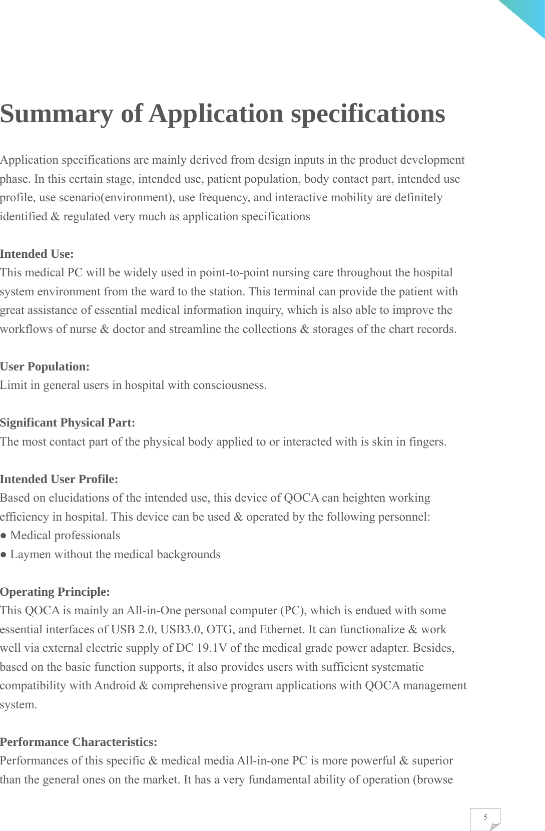    5Summary of Application specifications Application specifications are mainly derived from design inputs in the product development phase. In this certain stage, intended use, patient population, body contact part, intended use profile, use scenario(environment), use frequency, and interactive mobility are definitely identified &amp; regulated very much as application specifications  Intended Use: This medical PC will be widely used in point-to-point nursing care throughout the hospital system environment from the ward to the station. This terminal can provide the patient with great assistance of essential medical information inquiry, which is also able to improve the workflows of nurse &amp; doctor and streamline the collections &amp; storages of the chart records.  User Population: Limit in general users in hospital with consciousness.  Significant Physical Part: The most contact part of the physical body applied to or interacted with is skin in fingers.  Intended User Profile: Based on elucidations of the intended use, this device of QOCA can heighten working efficiency in hospital. This device can be used &amp; operated by the following personnel: ● Medical professionals ● Laymen without the medical backgrounds  Operating Principle: This QOCA is mainly an All-in-One personal computer (PC), which is endued with some essential interfaces of USB 2.0, USB3.0, OTG, and Ethernet. It can functionalize &amp; work well via external electric supply of DC 19.1V of the medical grade power adapter. Besides, based on the basic function supports, it also provides users with sufficient systematic compatibility with Android &amp; comprehensive program applications with QOCA management system.  Performance Characteristics: Performances of this specific &amp; medical media All-in-one PC is more powerful &amp; superior than the general ones on the market. It has a very fundamental ability of operation (browse 