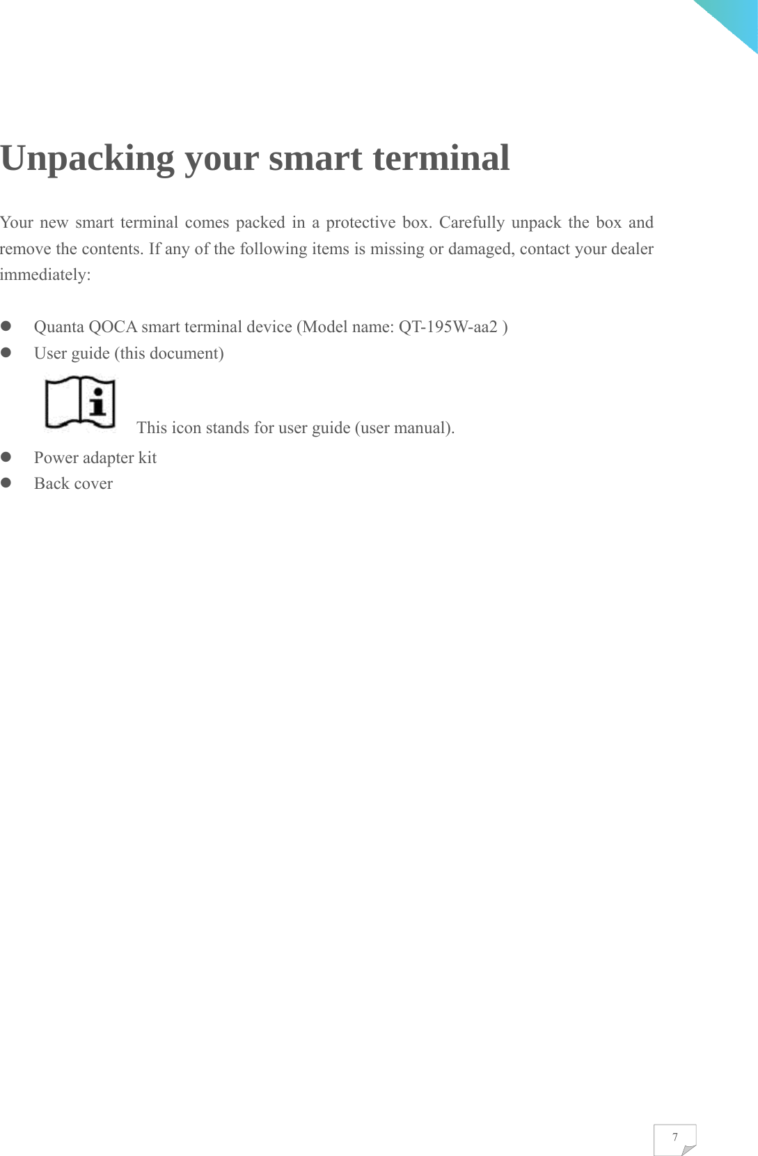    7Unpacking your smart terminal Your new smart terminal comes packed in a protective box. Carefully unpack the box and remove the contents. If any of the following items is missing or damaged, contact your dealer immediately:    Quanta QOCA smart terminal device (Model name: QT-195W-aa2 )  User guide (this document)       This icon stands for user guide (user manual).  Power adapter kit  Back cover 