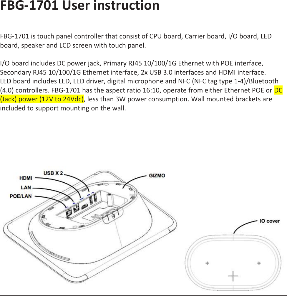FBG-1701 User instruction   FBG-1701 is touch panel controller that consist of CPU board, Carrier board, I/O board, LED board, speaker and LCD screen with touch panel.   I/O board includes DC power jack, Primary RJ45 10/100/1G Ethernet with POE interface, Secondary RJ45 10/100/1G Ethernet interface, 2x USB 3.0 interfaces and HDMI interface.  LED board includes LED, LED driver, digital microphone and NFC (NFC tag type 1-4)/Bluetooth (4.0) controllers. FBG-1701 has the aspect ratio 16:10, operate from either Ethernet POE or DC (Jack) power (12V to 24Vdc), less than 3W power consumption. Wall mounted brackets are included to support mounting on the wall.            