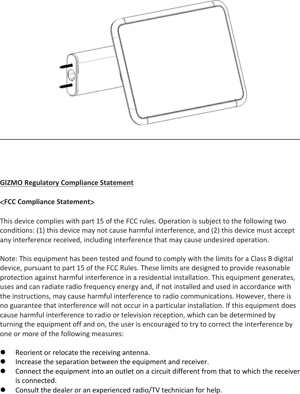      GIZMO Regulatory Compliance Statement  &lt;FCC Compliance Statement&gt;  This device complies with part 15 of the FCC rules. Operation is subject to the following two conditions: (1) this device may not cause harmful interference, and (2) this device must accept any interference received, including interference that may cause undesired operation.  Note: This equipment has been tested and found to comply with the limits for a Class B digital device, pursuant to part 15 of the FCC Rules. These limits are designed to provide reasonable protection against harmful interference in a residential installation. This equipment generates, uses and can radiate radio frequency energy and, if not installed and used in accordance with the instructions, may cause harmful interference to radio communications. However, there is no guarantee that interference will not occur in a particular installation. If this equipment does cause harmful interference to radio or television reception, which can be determined by turning the equipment off and on, the user is encouraged to try to correct the interference by one or more of the following measures:   Reorient or relocate the receiving antenna.  Increase the separation between the equipment and receiver.  Connect the equipment into an outlet on a circuit different from that to which the receiver is connected.  Consult the dealer or an experienced radio/TV technician for help.  