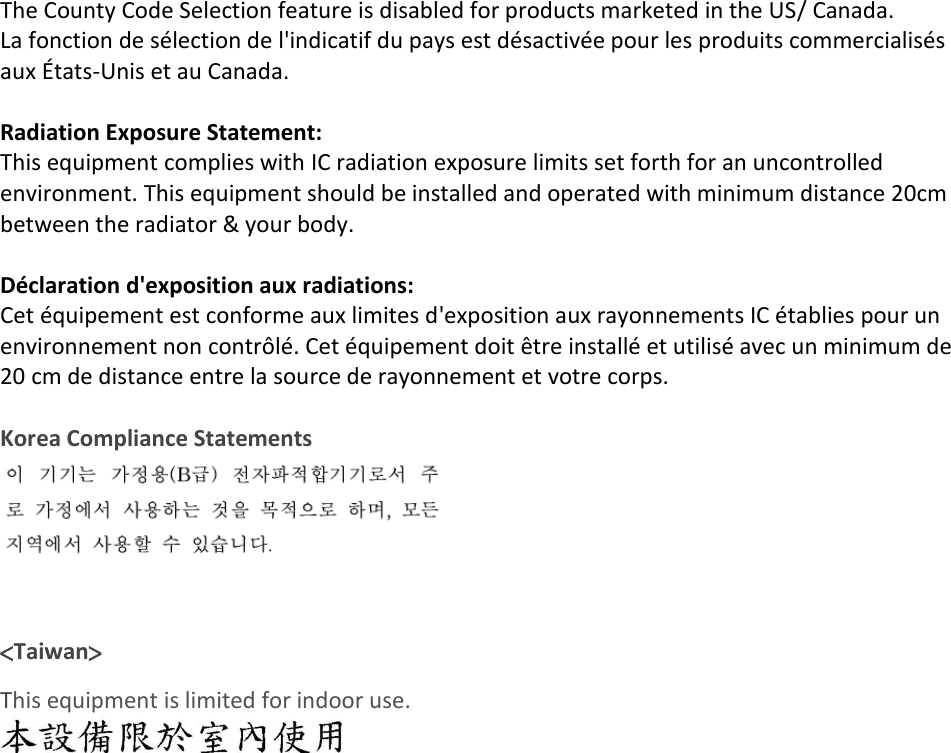  The County Code Selection feature is disabled for products marketed in the US/ Canada. La fonction de sélection de l&apos;indicatif du pays est désactivée pour les produits commercialisés aux États-Unis et au Canada.  Radiation Exposure Statement: This equipment complies with IC radiation exposure limits set forth for an uncontrolled environment. This equipment should be installed and operated with minimum distance 20cm between the radiator &amp; your body.  Déclaration d&apos;exposition aux radiations: Cet équipement est conforme aux limites d&apos;exposition aux rayonnements IC établies pour un environnement non contrôlé. Cet équipement doit être installé et utilisé avec un minimum de 20 cm de distance entre la source de rayonnement et votre corps.  Korea Compliance Statements   &lt;Taiwan&gt; This equipment is limited for indoor use.   