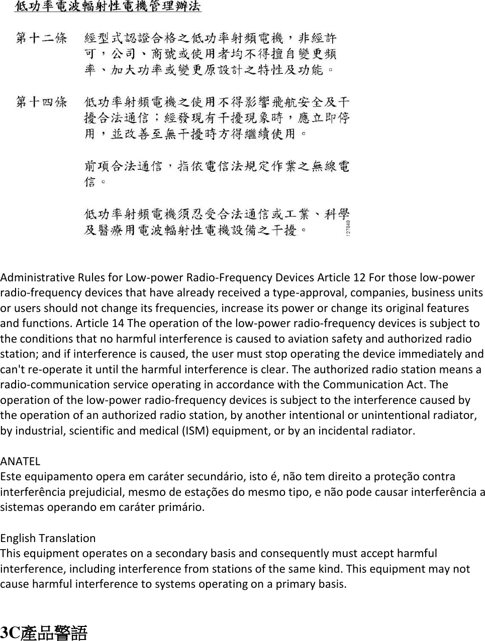   Administrative Rules for Low-power Radio-Frequency Devices Article 12 For those low-power radio-frequency devices that have already received a type-approval, companies, business units or users should not change its frequencies, increase its power or change its original features and functions. Article 14 The operation of the low-power radio-frequency devices is subject to the conditions that no harmful interference is caused to aviation safety and authorized radio station; and if interference is caused, the user must stop operating the device immediately and can&apos;t re-operate it until the harmful interference is clear. The authorized radio station means a radio-communication service operating in accordance with the Communication Act. The operation of the low-power radio-frequency devices is subject to the interference caused by the operation of an authorized radio station, by another intentional or unintentional radiator, by industrial, scientific and medical (ISM) equipment, or by an incidental radiator.   ANATEL  Este equipamento opera em caráter secundário, isto é, não tem direito a proteção contra interferência prejudicial, mesmo de estações do mesmo tipo, e não pode causar interferência a sistemas operando em caráter primário.   English Translation  This equipment operates on a secondary basis and consequently must accept harmful interference, including interference from stations of the same kind. This equipment may not cause harmful interference to systems operating on a primary basis.    3C產品警語 