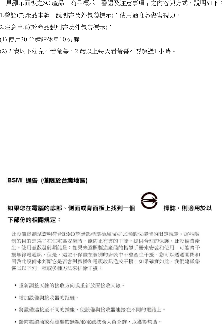 「具顯示面板之3C 產品」商品標示「警語及注意事項」之內容與方式，說明如下： 1.警語(於產品本體、說明書及外包裝標示)：使用過度恐傷害視力。 2.注意事項(於產品說明書及外包裝標示)： (1) 使用30 分鐘請休息10 分鐘。 (2) 2 歲以下幼兒不看螢幕，2 歲以上每天看螢幕不要超過1 小時。                                     