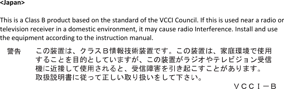   &lt;Japan&gt;  This is a Class B product based on the standard of the VCCI Council. If this is used near a radio or television receiver in a domestic environment, it may cause radio Interference. Install and use the equipment according to the instruction manual.      