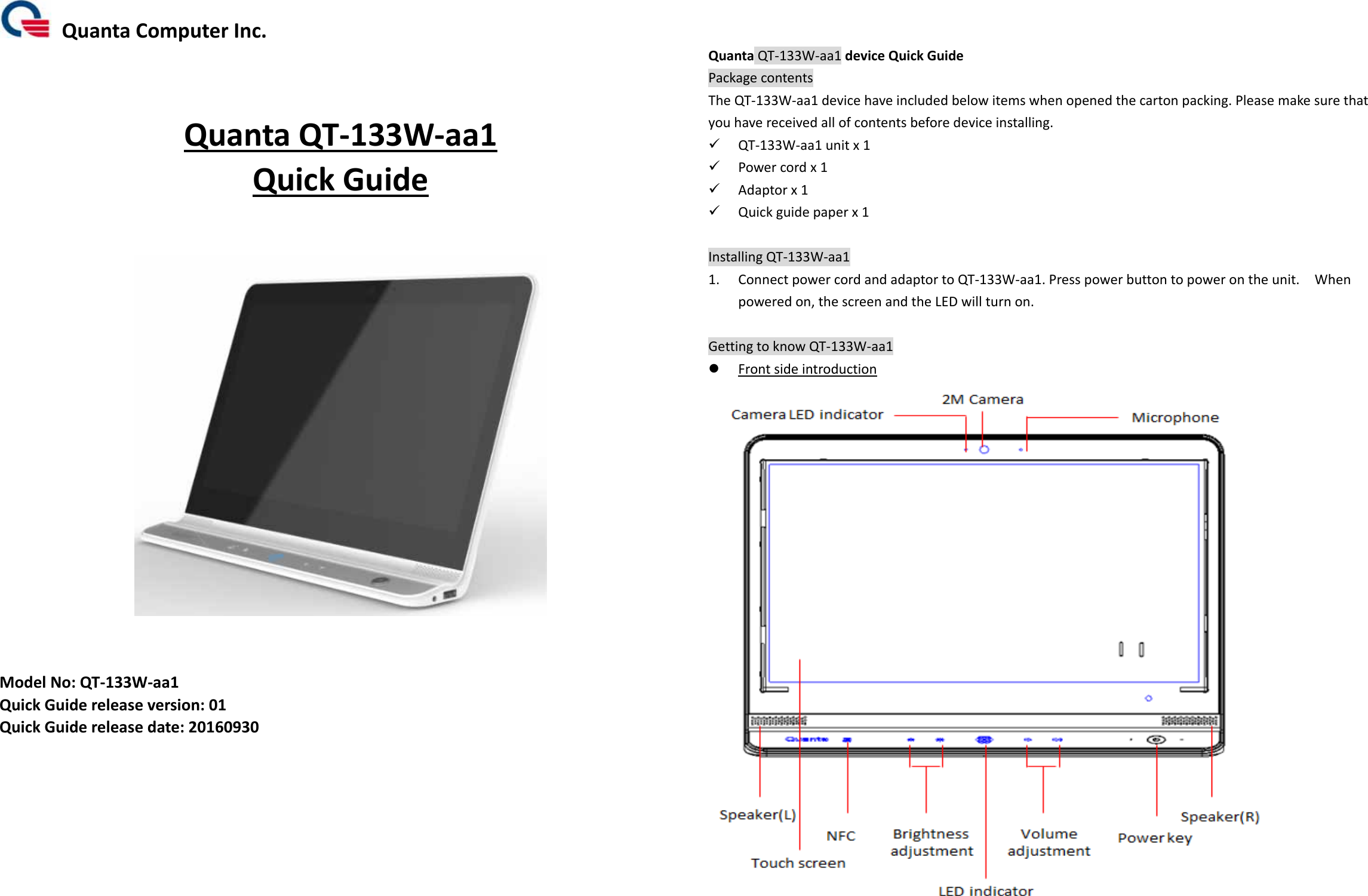 QuantaComputerInc.QuantaQT‐133W‐aa1QuickGuideModelNo:QT‐133W‐aa1QuickGuidereleaseversion:01QuickGuidereleasedate:20160930QuantaQT‐133W‐aa1deviceQuickGuidePackagecontentsTheQT‐133W‐aa1devicehaveincludedbelowitemswhenopenedthecartonpacking.Pleasemakesurethatyouhavereceivedallofcontentsbeforedeviceinstalling. QT‐133W‐aa1unitx1 Powercordx1 Adaptorx1 Quickguidepaperx1InstallingQT‐133W‐aa11. ConnectpowercordandadaptortoQT‐133W‐aa1.Presspowerbuttontopowerontheunit.Whenpoweredon,thescreenandtheLEDwillturnon.GettingtoknowQT‐133W‐aa1 Frontsideintroduction