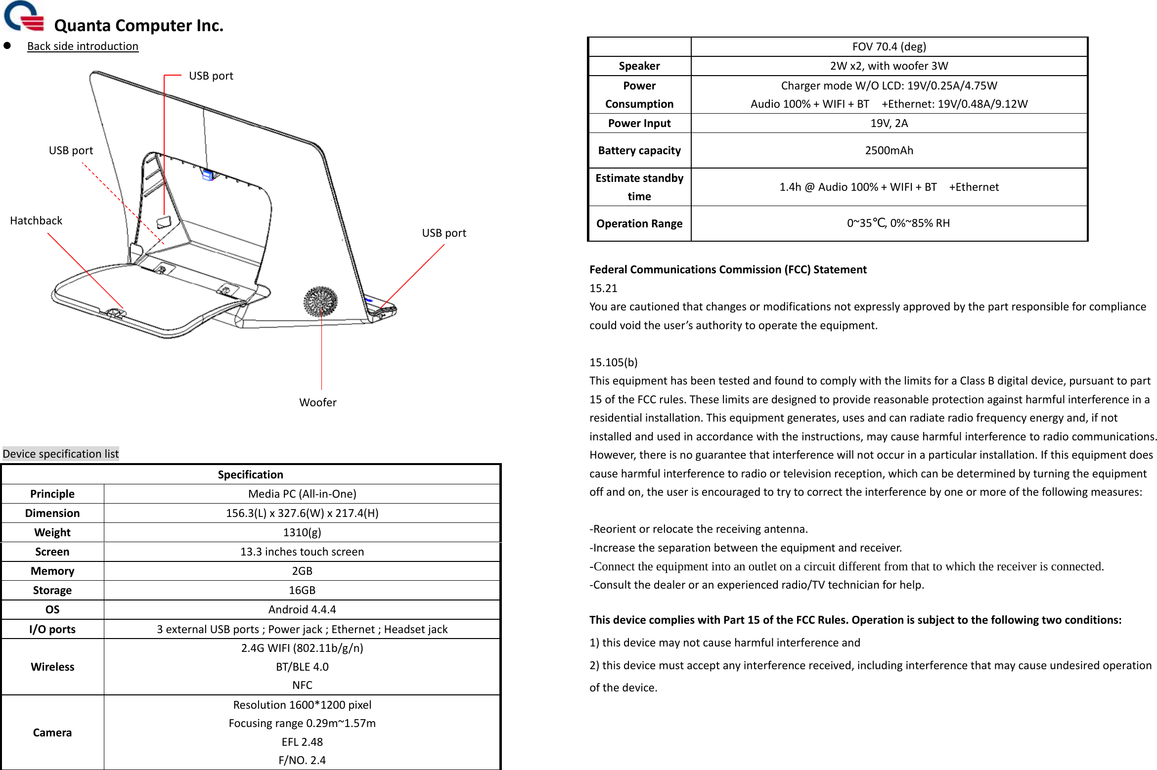 QuantaComputerInc. BacksideintroductionDevicespecificationlistSpecificationPrincipleMediaPC(All‐in‐One)Dimension156.3(L)x327.6(W)x217.4(H)Weight1310(g)Screen13.3inchestouchscreenMemory2GBStorage16GBOSAndroid4.4.4I/Oports3externalUSBports;Powerjack;Ethernet;HeadsetjackWireless2.4GWIFI(802.11b/g/n)BT/BLE4.0NFCCameraResolution1600*1200pixelFocusingrange0.29m~1.57mEFL2.48F/NO.2.4FOV70.4(deg)Speaker2Wx2,withwoofer3WPowerConsumptionChargermodeW/OLCD:19V/0.25A/4.75WAudio100%+WIFI+BT+Ethernet:19V/0.48A/9.12WPowerInput19V,2ABatterycapacity2500mAhEstimatestandbytime1.4h@Audio100%+WIFI+BT+EthernetOperationRange 0~35℃,0%~85%RHFederalCommunicationsCommission(FCC)Statement15.21Youarecautionedthatchangesormodificationsnotexpresslyapprovedbythepartresponsibleforcompliancecouldvoidtheuser’sauthoritytooperatetheequipment.15.105(b)ThisequipmenthasbeentestedandfoundtocomplywiththelimitsforaClassBdigitaldevice,pursuanttopart15oftheFCCrules.Theselimitsaredesignedtoprovidereasonableprotectionagainstharmfulinterferenceinaresidentialinstallation.Thisequipmentgenerates,usesandcanradiateradiofrequencyenergyand,ifnotinstalledandusedinaccordancewiththeinstructions,maycauseharmfulinterferencetoradiocommunications.However,thereisnoguaranteethatinterferencewillnotoccurinaparticularinstallation.Ifthisequipmentdoescauseharmfulinterferencetoradioortelevisionreception,whichcanbedeterminedbyturningtheequipmentoffandon,theuserisencouragedtotrytocorrecttheinterferencebyoneormoreofthefollowingmeasures:‐Reorientorrelocatethereceivingantenna.‐Increasetheseparationbetweentheequipmentandreceiver.-Connect the equipment into an outlet on a circuit different from that to which the receiver is connected. ‐Consultthedealeroranexperiencedradio/TVtechnicianforhelp.ThisdevicecomplieswithPart15oftheFCCRules.Operationissubjecttothefollowingtwoconditions:1)thisdevicemaynotcauseharmfulinterferenceand2)thisdevicemustacceptanyinterferencereceived,includinginterferencethatmaycauseundesiredoperationofthedevice.USBportUSBportUSBportWooferHatchback