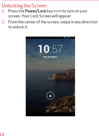 10Unlocking the Screen1. Press the Power/Lock key  to turn on your screen. Your Lock Screen will appear.2. From the center of the screen, swipe in any direction to unlock it.