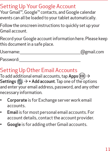 11Setting Up Your Google AccountYour Gmail™, Google™ contacts, and Google calendar events can all be loaded to your tablet automatically. Follow the onscreen instructions to quickly set up your Gmail account.Record your Google account information here. Please keep this document in a safe place.Username: @gmail.comPassword:Setting Up Other Email AccountsTo add additional email accounts, tap Apps ´Settings ´ + Add account. Tap one of the options and enter your email address, password, and any other necessary information.q Corporate is for Exchange server work email accounts.q Email is for most personal email accounts. For account details, contact the account provider.q Google is for adding other Gmail accounts.