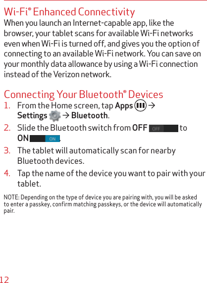 12Wi-Fi® Enhanced ConnectivityWhen you launch an Internet-capable app, like the browser, your tablet scans for available Wi-Fi networks even when Wi-Fi is turned off, and gives you the option of connecting to an available Wi-Fi network. You can save on your monthly data allowance by using a Wi-Fi connection instead of the Verizon network.Connecting Your Bluetooth® Devices1. From the Home screen, tap Apps ´Settings ´Bluetooth.2. Slide the Bluetooth switch from OFF  to ON .3. The tablet will automatically scan for nearby Bluetooth devices.4. Tap the name of the device you want to pair with your tablet.NOTE: Depending on the type of device you are pairing with, you will be asked to enter a passkey, confirm matching passkeys, or the device will automatically pair.