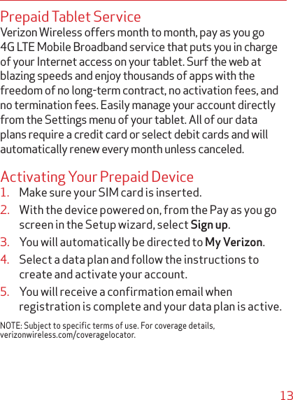 13Prepaid Tablet ServiceVerizon Wireless offers month to month, pay as you go 4G LTE Mobile Broadband service that puts you in charge of your Internet access on your tablet. Surf the web at blazing speeds and enjoy thousands of apps with the freedom of no long-term contract, no activation fees, and no termination fees. Easily manage your account directly from the Settings menu of your tablet. All of our data plans require a credit card or select debit cards and will automatically renew every month unless canceled.Activating Your Prepaid Device1. Make sure your SIM card is inserted. 2. With the device powered on, from the Pay as you go screen in the Setup wizard, select Sign up.3. You will automatically be directed to My Verizon.4. Select a data plan and follow the instructions to create and activate your account.5. You will receive a conﬁrmation email when registration is complete and your data plan is active.NOTE: Subject to specific terms of use. For coverage details, verizonwireless.com/coveragelocator.