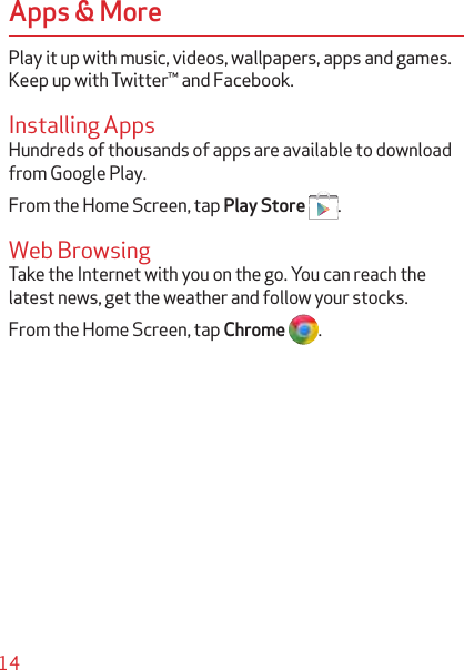 14Apps &amp; MorePlay it up with music, videos, wallpapers, apps and games. Keep up with Twitter™ and Facebook.Installing AppsHundreds of thousands of apps are available to download from Google Play.From the Home Screen, tap Play Store  .Web BrowsingTake the Internet with you on the go. You can reach the latest news, get the weather and follow your stocks.From the Home Screen, tap Chrome .