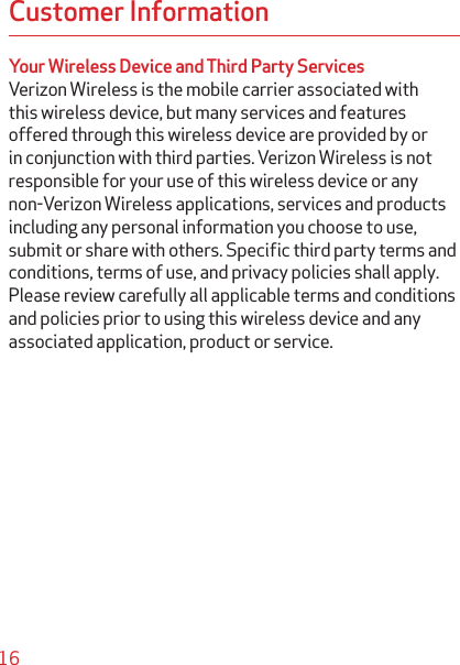 16Customer InformationYour Wireless Device and Third Party ServicesVerizon Wireless is the mobile carrier associated with this wireless device, but many services and features offered through this wireless device are provided by or in conjunction with third parties. Verizon Wireless is not responsible for your use of this wireless device or any non-Verizon Wireless applications, services and products including any personal information you choose to use, submit or share with others. Speciﬁc third party terms and conditions, terms of use, and privacy policies shall apply. Please review carefully all applicable terms and conditions and policies prior to using this wireless device and any associated application, product or service.