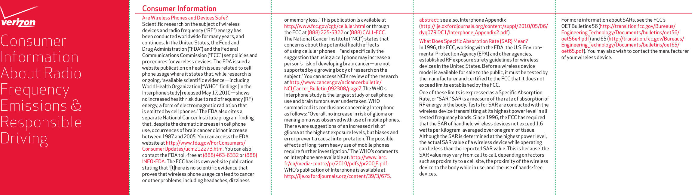 or memory loss.” This publication is available at http://www.fcc.gov/cgb/cellular.html or through the FCC at (888) 225-5322 or (888) CALL-FCC. The National Cancer Institute (“NCI”) states that concerns about the potential health effects of using cellular phones—“and speciﬁcally the suggestion that using a cell phone may increase a person’s risk of developing brain cancer —are not supported by a growing body of research on the subject.” You can access NCI’s review of the research at http://www.cancer.gov/ncicancerbulletin/NCI_Cancer_Bulletin_092308/page7. The WHO’s Interphone study is the largest study of cell phone use and brain tumors ever undertaken. WHO summarized its conclusions concerning Interphone as follows: “Overall, no increase in risk of glioma or meningioma was observed with use of mobile phones. There were suggestions of an increased risk of glioma at the highest exposure levels, but biases and error prevent a causal interpre tation. The possible effects of long-term heavy use of mobile phones require further investigation.” The WHO’s comments on Interphone are available at: http://www.iarc.fr/en/media-centre/pr/2010/pdfs/pr200_E.pdf. WHO’s publication of Interphone is available at http://ije.oxfordjournals.org/content/39/3/675.Consumer InformationAre Wireless Phones and Devices Safe?Scientiﬁc research on the subject of wireless devices and radio frequency (“RF”) energy has been conducted worldwide for many years, and continues. In the United States, the Food and Drug Administration (“FDA”) and the Federal Communications Commission (“FCC”) set policies and procedures for wireless devices. The FDA issued a website publication on health issues related to cell phone usage where it states that, while research is ongoing, “available scientiﬁc evidence—including World Health Organization [“WHO”] ﬁndings [in the Interphone study] released May 17, 2010—shows no increased health risk due to radiofrequency (RF) energy, a form of electromagnetic radiation that is emitted by cell phones.” The FDA also cites a separate National Cancer Institute program ﬁnding that, despite the dramatic increase in cell phone use, occurrences of brain cancer did not increase between 1987 and 2005. You can access the FDA website at http://www.fda.gov/ForConsumers/ConsumerUpdates/ucm212273.htm. You can also contact the FDA toll-free at (888) 463-6332 or (888) INFO-FDA. The FCC has its own website publication stating that “[t]here is no scientiﬁc evidence that proves that wireless phone usage can lead to cancer or other problems, including headaches, dizziness Consumer Information About Radio Frequency Emissions &amp; Responsible Drivingabstract; see also, Interphone Appendix (http://ije.oxfordjournals.org/content/suppl/2010/05/06/dyq079.DC1/Interphone_Appendix2.pdf).What Does Specific Absorption Rate (SAR) Mean?In 1996, the FCC, working with the FDA, the U.S. Environ-mental Protection Agency (EPA) and other agencies, established RF exposure safety guidelines for wireless devices in the United States. Before a wireless device model is available for sale to the public, it must be tested by the manufacturer and certiﬁed to the FCC that it does not exceed limits established by the FCC.One of these limits is expressed as a Speciﬁc Absorption Rate, or “SAR.” SAR is a measure of the rate of absorption of RF energy in the body. Tests for SAR are conducted with the wireless device transmitting at its highest power level in all tested frequency bands. Since 1996, the FCC has required that the SAR of handheld wireless devices not exceed 1.6 watts per kilogram, averaged over one gram of tissue. Although the SAR is determined at the highest power level, the actual SAR value of a wireless device while operating can be less than the reported SAR value. This is because  the SAR value may vary from call to call, depending on factors such as proximity to a cell site, the proximity of the wireless device to the body while in use, and  the use of hands-free devices.For more information about SARs, see the FCC’s OET Bulletins 56 (http://transition.fcc.gov/Bureaus/Engineering_Technology/Documents/bulletins/oet56/oet56e4.pdf) and 65 (http://transition.fcc.gov/Bureaus/Engineering_Technology/Documents/bulletins/oet65/oet65.pdf). You may also wish to contact the manufacturer of your wireless device.