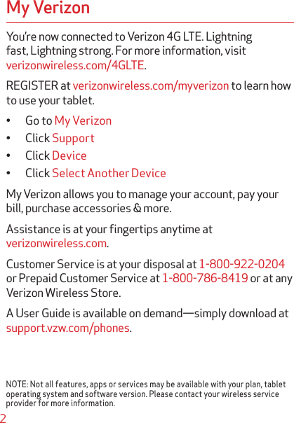 2My VerizonYou’re now connected to Verizon 4G LTE. Lightning fast, Lightning strong. For more information, visit verizonwireless.com/4GLTE.REGISTER at verizonwireless.com/myverizon to learn how to use your tablet.q Go to My Verizonq Click Supportq Click Deviceq Click Select Another DeviceMy Verizon allows you to manage your account, pay your bill, purchase accessories &amp; more.Assistance is at your ﬁngertips anytime at verizonwireless.com.Customer Service is at your disposal at 1-800-922-0204or Prepaid Customer Service at 1-800-786-8419 or at any Verizon Wireless Store.A User Guide is available on demand—simply download at support.vzw.com/phones.NOTE: Not all features, apps or services may be available with your plan, tablet operating system and software version. Please contact your wireless service provider for more information.