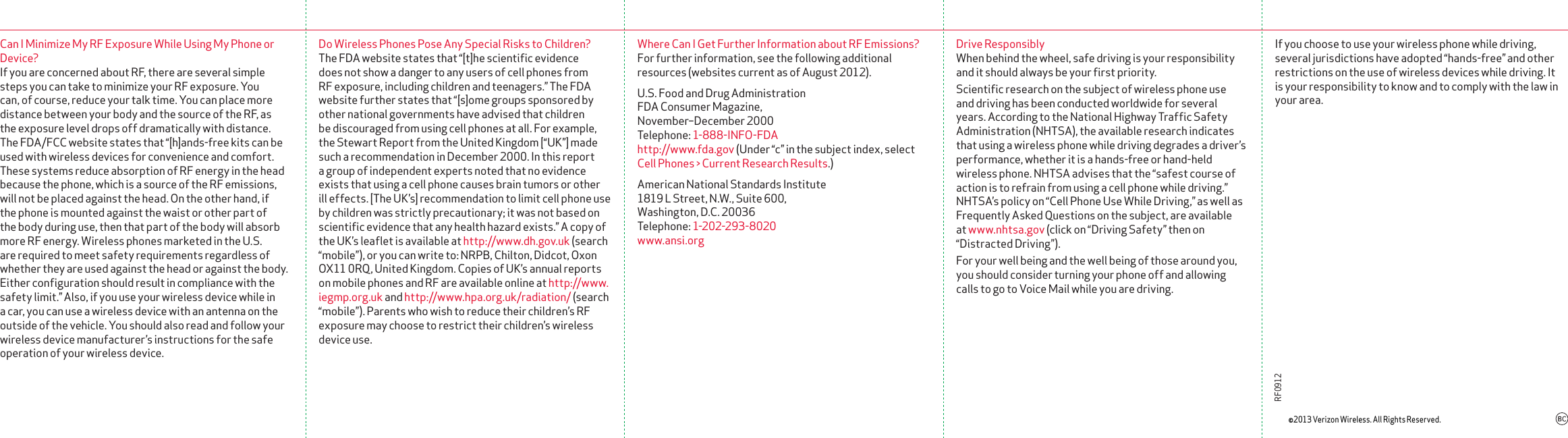 Can I Minimize My RF Exposure While Using My Phone or Device?If you are concerned about RF, there are several simple steps you can take to minimize your RF exposure. You can, of course, reduce your talk time. You can place more distance between your body and the source of the RF, as the exposure level drops off dramatically with distance. The FDA/FCC website states that “[h]ands-free kits can be used with wire less devices for convenience and comfort. These systems reduce absorption of RF energy in the head because the phone, which is a source of the RF emissions, will not be placed against the head. On the other hand, if the phone is mounted against the waist or other part of the body during use, then that part of the body will absorb more RF energy. Wireless phones marketed in the U.S. are required to meet safety requirements regardless of whether they are used against the head or against the body. Either conﬁguration should result in compliance with the safety limit.” Also, if you use your wireless device while in a car, you can use a wireless device with an antenna on the outside of the vehicle. You should also read and follow your wireless device manufacturer’s instruc tions for the safe operation of your wire less device.Do Wireless Phones Pose Any Special Risks to Children?The FDA website states that “[t]he scientiﬁc evidence does not show a danger to any users of cell phones from RF exposure, including children and teenagers.” The FDA website further states that “[s]ome groups sponsored by other national governments have advised that children be dis couraged from using cell phones at all. For example, the Stewart Report from the United Kingdom [“UK”] made such a recom men dation in December 2000. In this report a group of independent experts noted that no evidence exists that using a cell phone causes brain tumors or other ill effects. [The UK’s] recommendation to limit cell phone use by children was strictly precautionary; it was not based on scientiﬁc evidence that any health hazard exists.” A copy of the UK’s leaﬂet is available at http://www.dh.gov.uk (search “mobile”), or you can write to: NRPB, Chilton, Didcot, Oxon OX11 0RQ, United Kingdom. Copies of UK’s annual reports on mobile phones and RF are available online at http://www.iegmp.org.uk and http://www.hpa.org.uk/radiation/ (search “mobile”). Parents who wish to reduce their children’s RF exposure may choose to restrict their children’s wireless device use.Where Can I Get Further Information about RF Emissions?For further information, see the following additional resources (websites current as of August 2012).U.S. Food and Drug Administration FDA Consumer Magazine,  November–December 2000 Telephone: 1-888-INFO-FDA http://www.fda.gov (Under “c” in the subject index, select Cell Phones &gt; Current Research Results.)American National Standards Institute 1819 L Street, N.W., Suite 600,  Washington, D.C. 20036 Telephone: 1-202-293-8020 www.ansi.orgDrive ResponsiblyWhen behind the wheel, safe driving is your respon sibility and it should always be your ﬁrst priority.Scientiﬁc research on the subject of wireless phone use and driving has been conducted worldwide for several years. According to the National Highway Trafﬁc Safety Administration (NHTSA), the available research indicates that using a wireless phone while driving degrades a driver’s performance, whether it is a hands-free or hand-held wireless phone. NHTSA advises that the “safest course of action is to refrain from using a cell phone while driving.” NHTSA’s policy on “Cell Phone Use While Driving,” as well as Frequently Asked Questions on the subject, are available at www.nhtsa.gov (click on “Driving Safety” then on “Distracted Driving”).For your well being and the well being of those around you, you should consider turning your phone off and allowing calls to go to Voice Mail while you are driving.©2013 Verizon Wireless. All Rights Reserved.RF0912If you choose to use your wireless phone while driving, several jurisdictions have adopted “hands-free” and other restrictions on the use of wireless devices while driving. It is your responsibility to know and to comply with the law in your area.