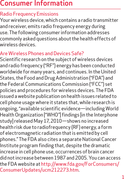 Consumer InformationRadio Frequency EmissionsYour wireless device, which contains a radio transmitter and receiver, emits radio frequency energy during use. The following consumer information addresses commonly asked questions about the health effects of wireless devices.Are Wireless Phones and Devices Safe?Scientiﬁc research on the subject of wireless devices and radio frequency (“RF”) energy has been conducted worldwide for many years, and continues. In the United States, the Food and Drug Administration (“FDA”) and the Federal Communications Commission (“FCC”) set policies and procedures for wireless devices. The FDA issued a website publication on health issues related to cell phone usage where it states that, while research is ongoing, “available scientiﬁc evidence—including World Health Organization [“WHO”] ﬁndings [in the Interphone study] released May 17, 2010—shows no increased health risk due to radiofrequency (RF) energy, a form of electromagnetic radiation that is emitted by cell phones.” The FDA also cites a separate National Cancer Institute program ﬁnding that, despite the dramatic increase in cell phone use, occurrences of brain cancer did not increase between 1987 and 2005. You can access the FDA website at http://www.fda.gov/ForConsumers/ConsumerUpdates/ucm212273.htm. 1