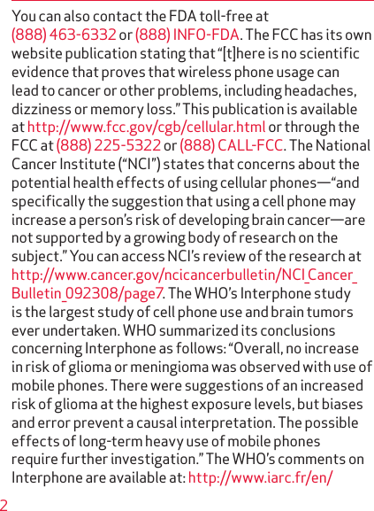 2You can also contact the FDA toll-free at (888) 463-6332 or (888) INFO-FDA. The FCC has its own website publication stating that “[t]here is no scientiﬁc evidence that proves that wireless phone usage can lead to cancer or other problems, including headaches, dizziness or memory loss.” This publication is available at http://www.fcc.gov/cgb/cellular.html or through the FCC at (888) 225-5322 or (888) CALL-FCC. The National Cancer Institute (“NCI”) states that concerns about the potential health effects of using cellular phones—“and speciﬁcally the suggestion that using a cell phone may increase a person’s risk of developing brain cancer—are not supported by a growing body of research on the subject.” You can access NCI’s review of the research at http://www.cancer.gov/ncicancerbulletin/NCI_Cancer_Bulletin_092308/page7. The WHO’s Interphone study is the largest study of cell phone use and brain tumors ever under taken. WHO summarized its conclusions concerning Interphone as follows: “Overall, no increase in risk of glioma or menin gioma was observed with use of mobile phones. There were suggestions of an increased risk of glioma at the highest exposure levels, but biases and error prevent a causal interpretation. The possible effects of long-term heavy use of mobile phones require further investigation.” The WHO’s comments on Interphone are available at: http://www.iarc.fr/en/ 