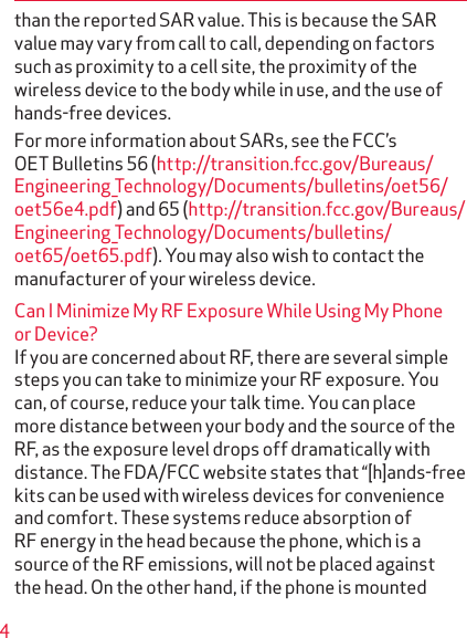 4than the reported SAR value. This is because the SAR value may vary from call to call, depending on factors such as proximity to a cell site, the proximity of the wireless device to the body while in use, and the use of hands-free devices.For more information about SARs, see the FCC’s OET Bulletins 56 (http://transition.fcc.gov/Bureaus/Engineering_Technology/Documents/bulletins/oet56/oet56e4.pdf) and 65 (http://transition.fcc.gov/Bureaus/Engineering_Technology/Documents/bulletins/oet65/oet65.pdf). You may also wish to contact the manufacturer of your wireless device.Can I Minimize My RF Exposure While Using My Phone or Device?If you are concerned about RF, there are several simple steps you can take to minimize your RF exposure. You can, of course, reduce your talk time. You can place more distance between your body and the source of the RF, as the exposure level drops off dramatically with distance. The FDA/FCC website states that “[h]ands-free kits can be used with wireless devices for convenience and comfort. These systems reduce absorption of RF energy in the head because the phone, which is a source of the RF emissions, will not be placed against the head. On the other hand, if the phone is mounted 