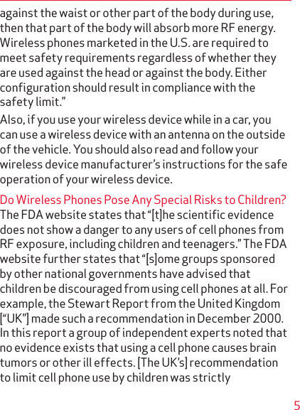 5against the waist or other part of the body during use, then that part of the body will absorb more RF energy. Wireless phones marketed in the U.S. are required to meet safety requirements regardless of whether they are used against the head or against the body. Either conﬁguration should result in compliance with the safety limit.”Also, if you use your wireless device while in a car, you can use a wireless device with an antenna on the outside of the vehicle. You should also read and follow your wireless device manufacturer’s instructions for the safe operation of your wireless device.Do Wireless Phones Pose Any Special Risks to Children?The FDA website states that “[t]he scientiﬁc evidence does not show a danger to any users of cell phones from RF exposure, including children and teenagers.” The FDA website further states that “[s]ome groups sponsored by other national governments have advised that children be discouraged from using cell phones at all. For example, the Stewart Report from the United Kingdom [“UK”] made such a recommendation in December 2000. In this report a group of independent experts noted that no evidence exists that using a cell phone causes brain tumors or other ill effects. [The UK’s] recommendation to limit cell phone use by children was strictly 