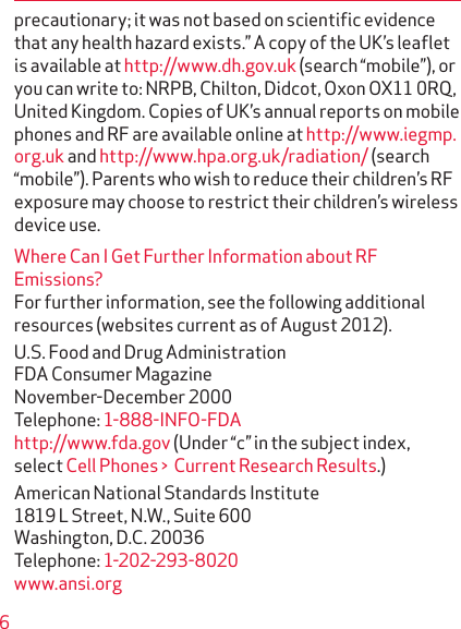 6precautionary; it was not based on scientiﬁc evidence that any health hazard exists.” A copy of the UK’s leaﬂet is available at http://www.dh.gov.uk (search “mobile”), or you can write to: NRPB, Chilton, Didcot, Oxon OX11 0RQ, United Kingdom. Copies of UK’s annual reports on mobile phones and RF are available online at http://www.iegmp.org.uk and http://www.hpa.org.uk/radiation/ (search “mobile”). Parents who wish to reduce their children’s RF exposure may choose to restrict their children’s wireless device use.Where Can I Get Further Information about RF Emissions?For further information, see the following additional resources (websites current as of August 2012).U.S. Food and Drug Administration FDA Consumer Magazine November-December 2000 Telephone: 1-888-INFO-FDA http://www.fda.gov (Under “c” in the subject index, select Cell Phones &gt;  Current Research Results.)American National Standards Institute 1819 L Street, N.W., Suite 600  Washington, D.C. 20036 Telephone: 1-202-293-8020 www.ansi.org