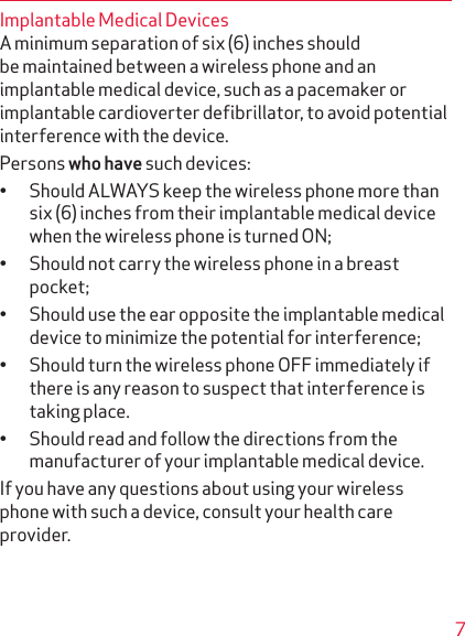 7Implantable Medical DevicesA minimum separation of six (6) inches should be main tained between a wireless phone and an implantable medical device, such as a pacemaker or implantable cardioverter deﬁbrillator, to avoid potential interference with the device. Persons who have such devices:• Should ALWAYS keep the wireless phone more than six (6) inches from their implantable medical device when the wireless phone is turned ON;• Should not carry the wireless phone in a breast pocket;• Should use the ear opposite the implantable medical device to minimize the potential for interference;• Should turn the wireless phone OFF immediately if there is any reason to suspect that interference is taking place.• Should read and follow the directions from the manufacturer of your implantable medical device.If you have any questions about using your wireless phone with such a device, consult your health care provider.