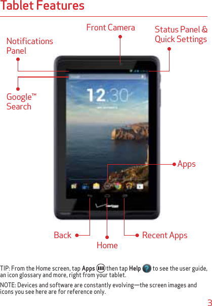 3Tablet FeaturesNotifications PanelGoogle™ SearchFront Camera  Status Panel &amp; Quick SettingsAppsHomeRecent AppsBackTIP: From the Home screen, tap Apps  then tap Help  to see the user guide, an icon glossary and more, right from your tablet.NOTE: Devices and software are constantly evolving—the screen images and icons you see here are for reference only.