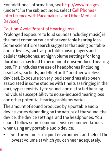 8For additional information, see http://www.fda.gov (under “c” in the subject index, select Cell Phones &gt; Interference with Pacemakers and Other Medical Devices).Caution: Avoid Potential Hearing LossProlonged exposure to loud sounds (including music) is the most common cause of preventable hearing loss. Some scientiﬁc research suggests that using portable audio devices, such as portable music players and cellular telephones, at high volume settings for long durations, may lead to permanent noise-induced hearing loss. This includes the use of headphones (including headsets, earbuds, and Bluetooth® or other wireless devices). Exposure to very loud sound has also been associated in some studies with tinnitus (a ringing in the ear), hypersensitivity to sound, and distorted hearing. Individual susceptibility to noise-induced hearing loss and other potential hearing problems varies.The amount of sound produced by a portable audio device varies depending on the nature of the sound, the device, the device settings, and the headphones. You should follow some commonsense recommendations when using any portable audio device:• Set the volume in a quiet environment and select the lowest volume at which you can hear adequately.