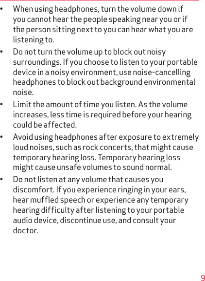 9• When using headphones, turn the volume down if you cannot hear the people speaking near you or if the person sitting next to you can hear what you are listening to.• Do not turn the volume up to block out noisy sur round ings. If you choose to listen to your portable device in a noisy environment, use noise-cancelling headphones to block out background environmental noise.• Limit the amount of time you listen. As the volume increases, less time is required before your hearing could be affected.• Avoid using headphones after exposure to extremely loud noises, such as rock concerts, that might cause temporary hearing loss. Temporary hearing loss might cause unsafe volumes to sound normal.• Do not listen at any volume that causes you discomfort. If you experience ringing in your ears, hear muffled speech or experience any temporary hearing difficulty after listening to your portable audio device, discontinue use, and consult your doctor.