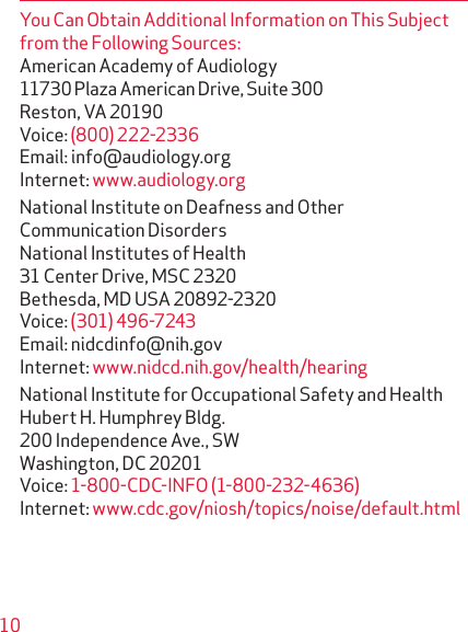 10You Can Obtain Additional Information on This Subject from the Following Sources:American Academy of Audiology 11730 Plaza American Drive, Suite 300 Reston, VA 20190 Voice: (800) 222-2336 Email: info@audiology.org Internet: www.audiology.orgNational Institute on Deafness and Other Communication Disorders National Institutes of Health 31 Center Drive, MSC 2320 Bethesda, MD USA 20892-2320 Voice: (301) 496-7243 Email: nidcdinfo@nih.gov Internet: www.nidcd.nih.gov/health/hearingNational Institute for Occupational Safety and Health Hubert H. Humphrey Bldg. 200 Independence Ave., SW Washington, DC 20201 Voice: 1-800-CDC-INFO (1-800-232-4636) Internet: www.cdc.gov/niosh/topics/noise/default.html