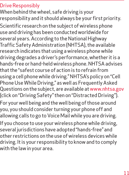 11Drive ResponsiblyWhen behind the wheel, safe driving is your responsi bility and it should always be your ﬁrst priority.Scientiﬁc research on the subject of wireless phone use and driving has been conducted worldwide for several years. According to the National Highway Trafﬁc Safety Administration (NHTSA), the available research indicates that using a wireless phone while driving degrades a driver’s performance, whether it is a hands-free or hand-held wireless phone. NHTSA advises that the “safest course of action is to refrain from using a cell phone while driving.” NHTSA’s policy on “Cell Phone Use While Driving,” as well as Frequently Asked Questions on the subject, are available at www.nhtsa.gov (click on “Driving Safety” then on “Distracted Driving”).For your well being and the well being of those around you, you should consider turning your phone off and allowing calls to go to Voice Mail while you are driving.If you choose to use your wireless phone while driving, several jurisdictions have adopted “hands-free” and other restrictions on the use of wireless devices while driving. It is your responsibility to know and to comply with the law in your area.