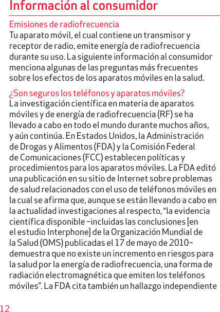 12Información al consumidorEmisiones de radiofrecuenciaTu aparato móvil, el cual contiene un transmisor y receptor de radio, emite energía de radiofrecuencia durante su uso. La siguiente información al consumidor menciona algunas de las preguntas más frecuentes sobre los efectos de los aparatos móviles en la salud.¿Son seguros los teléfonos y aparatos móviles?La investigación científica en materia de aparatos móviles y de energía de radiofrecuencia (RF) se ha llevado a cabo en todo el mundo durante muchos años, y aún continúa. En Estados Unidos, la Administración de Drogas y Alimentos (FDA) y la Comisión Federal de Comunicaciones (FCC) establecen políticas y procedi mientos para los aparatos móviles. La FDA editó una publicación en su sitio de Internet sobre problemas de salud relacionados con el uso de teléfonos móviles en la cual se afirma que, aunque se están llevando a cabo en la actualidad investigaciones al respecto, “la evidencia científica disponible –incluidas las conclusiones [en el estudio Interphone] de la Organización Mundial de la Salud (OMS) publicadas el 17 de mayo de 2010– demuestra que no existe un incremento en riesgos para la salud por la energía de radiofrecuencia, una forma de radiación electromagnética que emiten los teléfonos móviles”. La FDA cita también un hallazgo independiente 