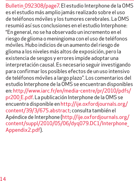 14Bulletin_092308/page7. El estudio Interphone de la OMS es el estudio más amplio jamás realizado sobre el uso de teléfonos móviles y los tumores cerebrales. La OMS resumió así sus conclusiones en el estudio Interphone: “En general, no se ha observado un incremento en el riesgo de glioma o meningioma con el uso de teléfonos móviles. Hubo indicios de un aumento del riesgo de glioma a los niveles más altos de exposición, pero la existencia de sesgos y errores impide adoptar una interpretación causal. Es necesario seguir investigando para confirmar los posibles efectos de un uso intensivo de teléfonos móviles a largo plazo”. Los comentarios del estudio Interphone de la OMS se encuentran disponibles en: http://www.iarc.fr/en/media-centre/pr/2010/pdfs/pr200_E.pdf. La publicación Interphone de la OMS se encuentra disponible en http://ije.oxfordjournals.org/ content/39/3/675.abstract; consulta también el Apéndice de Interphone (http://ije.oxfordjournals.org/content/suppl/2010/05/06/dyq079.DC1/Interphone_Appendix2.pdf).