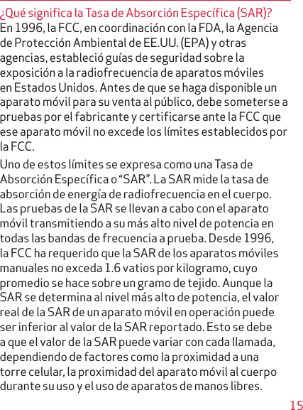 15¿Qué significa la Tasa de Absorción Específica (SAR)?En 1996, la FCC, en coordinación con la FDA, la Agencia de Protección Ambiental de EE.UU. (EPA) y otras agen cias, estableció guías de seguridad sobre la exposición a la radiofrecuencia de aparatos móviles en Estados Unidos. Antes de que se haga disponible un aparato móvil para su venta al público, debe someterse a pruebas por el fabricante y certificarse ante la FCC que ese aparato móvil no excede los límites establecidos por la FCC.Uno de estos límites se expresa como una Tasa de Absorción Específica o “SAR”. La SAR mide la tasa de absorción de energía de radiofrecuencia en el cuerpo. Las pruebas de la SAR se llevan a cabo con el aparato móvil transmitiendo a su más alto nivel de potencia en todas las bandas de frecuencia a prueba. Desde 1996, la FCC ha requerido que la SAR de los aparatos móviles manuales no exceda 1.6 vatios por kilogramo, cuyo promedio se hace sobre un gramo de tejido. Aunque la SAR se determina al nivel más alto de potencia, el valor real de la SAR de un aparato móvil en operación puede ser inferior al valor de la SAR reportado. Esto se debe a que el valor de la SAR puede variar con cada llamada, dependiendo de factores como la proximidad a una torre celular, la proximidad del aparato móvil al cuerpo durante su uso y el uso de aparatos de manos libres.