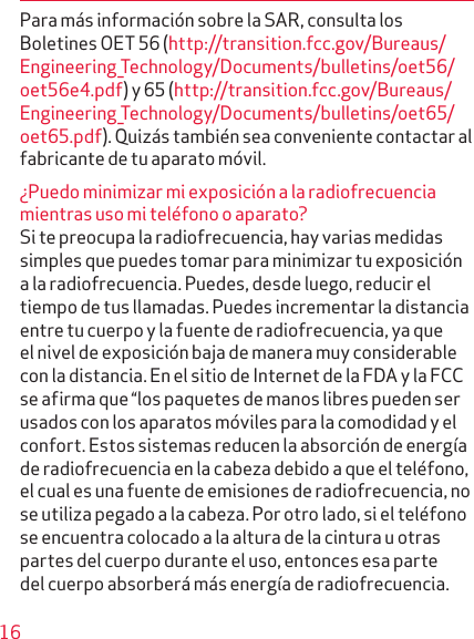 16Para más información sobre la SAR, consulta los Bole tines OET 56 (http://transition.fcc.gov/Bureaus/Engineering_Technology/Documents/bulletins/oet56/oet56e4.pdf) y 65 (http://transition.fcc.gov/Bureaus/Engineering_Technology/Documents/bulletins/oet65/oet65.pdf). Quizás también sea conveniente contactar al fabricante de tu aparato móvil.¿Puedo minimizar mi expo sición a la radiofrecuencia mientras uso mi teléfono o aparato?Si te preocupa la radiofrecuencia, hay varias medidas simples que puedes tomar para minimizar tu exposición a la radiofrecuencia. Puedes, desde luego, reducir el tiempo de tus llamadas. Puedes incrementar la distancia entre tu cuerpo y la fuente de radiofrecuencia, ya que el nivel de exposición baja de manera muy considerable con la distancia. En el sitio de Internet de la FDA y la FCC se afirma que “los paquetes de manos libres pueden ser usados con los aparatos móviles para la comodidad y el confort. Estos sistemas reducen la absorción de ener gía de radiofrecuencia en la cabeza debido a que el teléfono, el cual es una fuente de emisiones de radiofrecuencia, no se utiliza pegado a la cabeza. Por otro lado, si el teléfono se encuentra colocado a la altura de la cintura u otras partes del cuerpo durante el uso, entonces esa parte del cuerpo absorberá más energía de radiofrecuencia. 