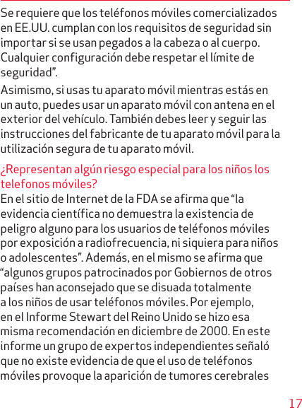 17Se requiere que los teléfonos móviles comercializados en EE.UU. cumplan con los requisitos de seguridad sin importar si se usan pegados a la cabeza o al cuerpo. Cualquier configuración debe respetar el límite de seguridad”.Asimismo, si usas tu aparato móvil mientras estás en un auto, puedes usar un aparato móvil con antena en el exterior del vehículo. También debes leer y seguir las instrucciones del fabricante de tu aparato móvil para la utilización segura de tu aparato móvil.¿Representan algún riesgo especial para los niños los telefonos móviles?En el sitio de Internet de la FDA se afirma que “la eviden cia científica no demuestra la existencia de peligro alguno para los usuarios de teléfonos móviles por expo si ción a radiofrecuencia, ni siquiera para niños o adolescentes”. Además, en el mismo se afirma que “algunos grupos patrocinados por Gobiernos de otros países han aconsejado que se disuada totalmente a los niños de usar teléfonos móviles. Por ejemplo, en el Informe Stewart del Reino Unido se hizo esa misma recomendación en diciembre de 2000. En este informe un grupo de expertos independientes señaló que no existe evidencia de que el uso de teléfonos móviles provoque la aparición de tumores cerebrales 