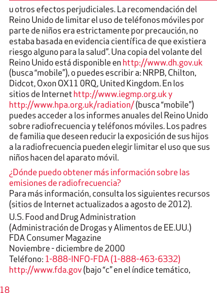 18u otros efectos perjudiciales. La recomendación del Reino Unido de limitar el uso de teléfonos móviles por parte de niños era estrictamente por precaución, no estaba basada en evidencia científica de que existiera riesgo alguno para la salud”. Una copia del volante del Reino Unido está disponible en http://www.dh.gov.uk (busca “mobile”), o puedes escribir a: NRPB, Chilton, Didcot, Oxon OX11 0RQ, United Kingdom. En los sitios de Internet http://www.iegmp.org.uk y http://www.hpa.org.uk/radiation/ (busca “mobile”) puedes acceder a los informes anuales del Reino Unido sobre radiofrecuencia y teléfonos móviles. Los padres de familia que deseen reducir la exposición de sus hijos a la radio frecuencia pueden elegir limitar el uso que sus niños hacen del aparato móvil.¿Dónde puedo obtener más información sobre las emisiones de radiofrecuencia?Para más información, consulta los siguientes recursos (sitios de Internet actualizados a agosto de 2012).U.S. Food and Drug Administration  (Administración de Drogas y Alimentos de EE.UU.) FDA Consumer Magazine Noviembre - diciembre de 2000 Teléfono: 1-888-INFO-FDA (1-888-463-6332) http://www.fda.gov (bajo “c” en el índice temático, 