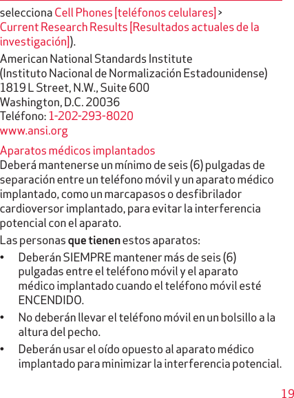 19selecciona Cell Phones [teléfonos celulares] &gt; Current Research Results [Resultados actuales de la investigación]).American National Standards Institute  (Instituto Nacional de Normalización Estadounidense)  1819 L Street, N.W., Suite 600 Washington, D.C. 20036 Teléfono: 1-202-293-8020 www.ansi.orgAparatos médicos implantadosDeberá mantenerse un mínimo de seis (6) pulgadas de separación entre un teléfono móvil y un aparato médico implantado, como un marcapasos o desfibri lador cardioversor implantado, para evitar la inter ferencia potencial con el aparato. Las personas que tienen estos aparatos:• Deberán SIEMPRE mantener más de seis (6) pulga das entre el teléfono móvil y el aparato médico implantado cuando el teléfono móvil esté ENCENDIDO.• No deberán llevar el teléfono móvil en un bolsillo a la altura del pecho.• Deberán usar el oído opuesto al aparato médico implantado para minimizar la interferencia potencial.