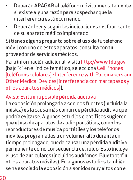 20• Deberán APAGAR el teléfono móvil inmediatamente si existe alguna razón para sospechar que la inter ferencia está ocurriendo.• Deberán leer y seguir las indicaciones del fabricante de su aparato médico implantado.Si tienes alguna pregunta sobre el uso de tu teléfono móvil con uno de estos aparatos, consulta con tu pro veedor de servicios médicos.Para información adicional, visita http://www.fda.gov (bajo “c” en el índice temático, selecciona Cell Phones [teléfonos celulares] &gt; Interference with Pacemakers and Other Medical Devices [interferencia con marcapasos y otros aparatos médicos]). Aviso: Evita una posible pérdida auditivaLa exposición prolongada a sonidos fuertes (incluida la música) es la causa más común de pérdida auditiva que podría evitarse. Algunos estudios científicos sugie  ren que el uso de aparatos de audio portátiles, como los reproductores de música portátiles y los teléfonos móviles, programados a un volumen alto durante un tiempo prolongado, puede causar una pérdida auditiva permanente como consecuencia del ruido. Esto incluye el uso de auriculares (incluidos audífonos, Bluetooth® u otros aparatos móviles). En algunos estudios también se ha asociado la exposición a sonidos muy altos con el 