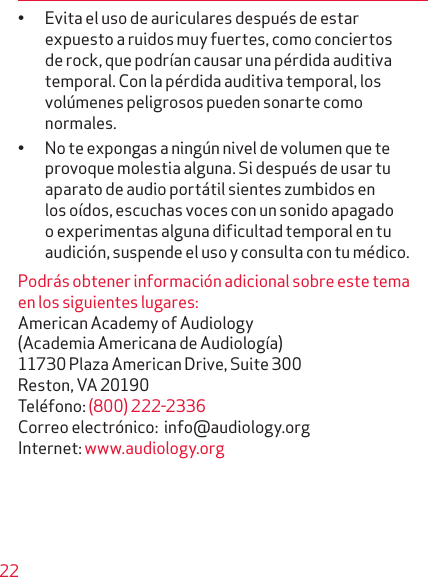 22• Evita el uso de auriculares después de estar expuesto a ruidos muy fuertes, como conciertos de rock, que podrían causar una pérdida auditiva temporal. Con la pérdida auditiva temporal, los volúmenes peligrosos pueden sonarte como normales.• No te expongas a ningún nivel de volumen que te provoque molestia alguna. Si después de usar tu apa rato de audio portátil sientes zumbidos en los oídos, escuchas voces con un sonido apagado o experi mentas alguna dificultad temporal en tu audición, suspende el uso y consulta con tu médico.Podrás obtener información adicional sobre este tema en los siguientes lugares:American Academy of Audiology  (Academia Americana de Audiología)  11730 Plaza American Drive, Suite 300 Reston, VA 20190 Teléfono: (800) 222-2336 Correo electrónico:  info@audiology.org Internet: www.audiology.org