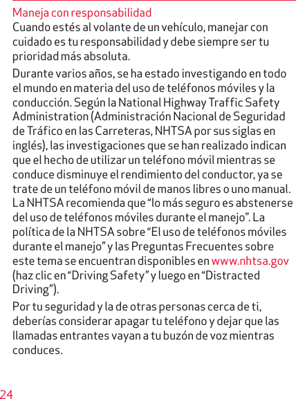 24Maneja con responsabilidadCuando estés al volante de un vehículo, manejar con cuidado es tu responsabilidad y debe siempre ser tu prioridad más absoluta.Durante varios años, se ha estado investigando en todo el mundo en materia del uso de teléfonos móviles y la conducción. Según la National Highway Traffic Safety Administration (Administración Nacional de Seguridad de Tráfico en las Carreteras, NHTSA por sus siglas en inglés), las investigaciones que se han realizado indican que el hecho de utilizar un teléfono móvil mientras se conduce disminuye el rendimiento del conductor, ya se trate de un teléfono móvil de manos libres o uno manual. La NHTSA recomienda que “lo más seguro es abstenerse del uso de teléfonos móviles durante el manejo”. La política de la NHTSA sobre “El uso de telé fonos móviles durante el manejo” y las Preguntas Frecuentes sobre este tema se encuentran disponibles en www.nhtsa.gov (haz clic en “Driving Safety” y luego en “Distracted Driving”).Por tu seguridad y la de otras personas cerca de ti, deberías considerar apagar tu teléfono y dejar que las llamadas entrantes vayan a tu buzón de voz mientras conduces.