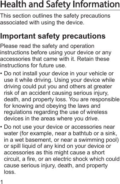1Health and Safety InformationThis section outlines the safety precautions associated with using the device.Important safety precautionsPlease read the safety and operation instructions before using your device or any accessories that came with it. Retain these instructions for future use.• Do not install your device in your vehicle or use it while driving. Using your device while driving could put you and others at greater risk of an accident causing serious injury, death, and property loss. You are responsible for knowing and obeying the laws and regulations regarding the use of wireless devices in the areas where you drive.• Do not use your device or accessories near water (for example, near a bathtub or a sink, in a wet basement, or near a swimming pool) or spill liquid of any kind on your device or accessories as this might cause a short circuit, a re, or an electric shock which could cause serious injury, death, and property loss.